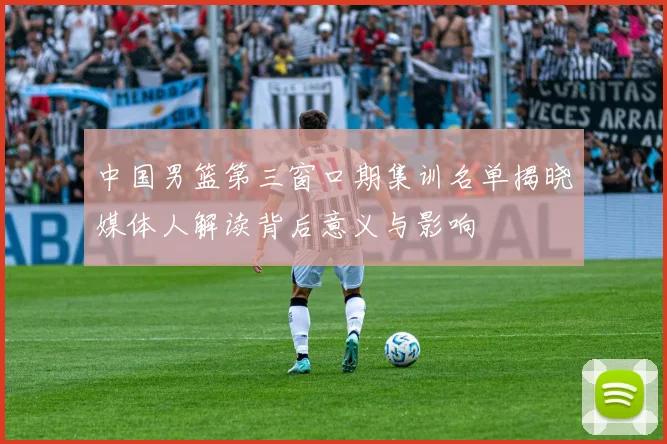 中国男篮第三窗口期集训名单揭晓媒体人解读背后意义与影响