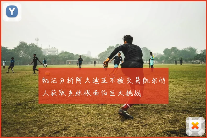凯记分析阿夫迪亚不被交易凯尔特人获取克林根面临巨大挑战