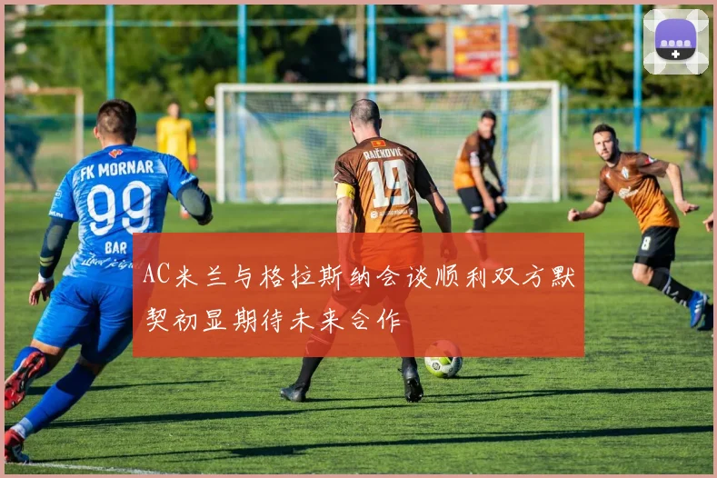 AC米兰与格拉斯纳会谈顺利双方默契初显期待未来合作