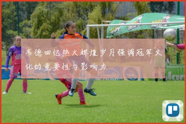 韦德回忆热火辉煌岁月强调冠军文化的重要性与影响力