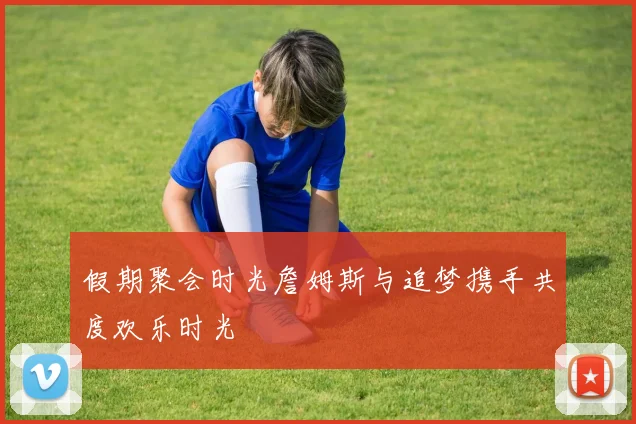 假期聚会时光詹姆斯与追梦携手共度欢乐时光