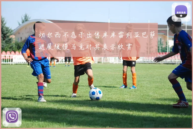 切尔西不急于出售库库雷利亚巴萨进展缓慢马竞对其表示欣赏