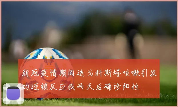 新冠疫情期间迭戈科斯塔咳嗽引发的连锁反应我两天后确诊阳性