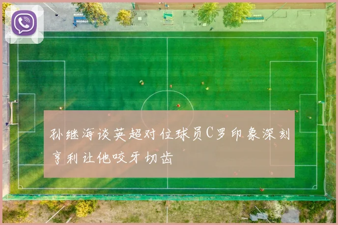 孙继海谈英超对位球员C罗印象深刻亨利让他咬牙切齿