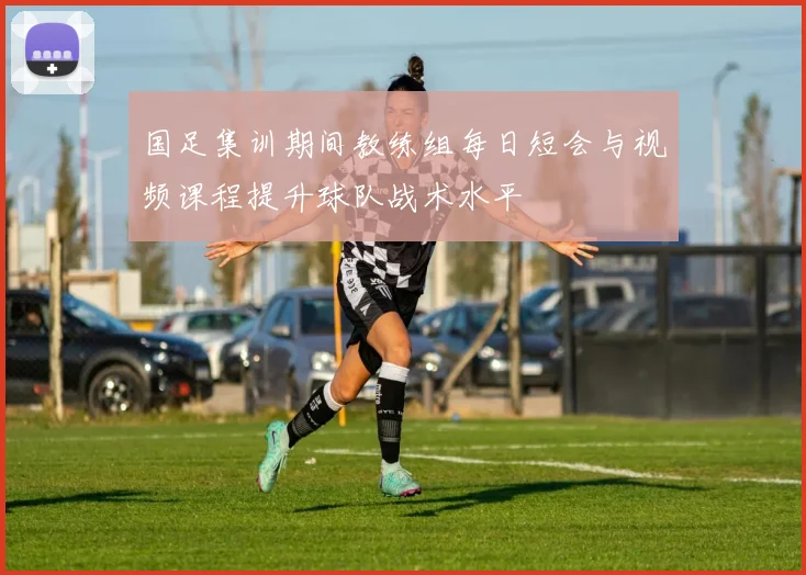 国足集训期间教练组每日短会与视频课程提升球队战术水平