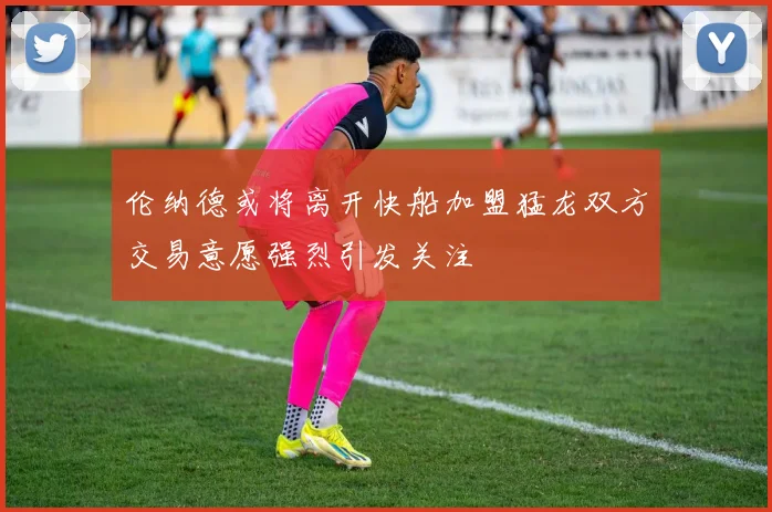 伦纳德或将离开快船加盟猛龙双方交易意愿强烈引发关注