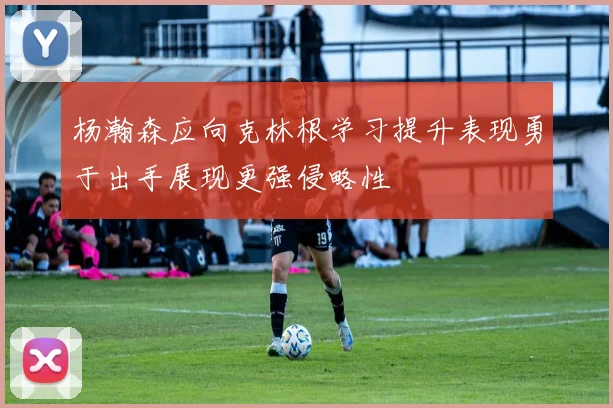 杨瀚森应向克林根学习提升表现勇于出手展现更强侵略性