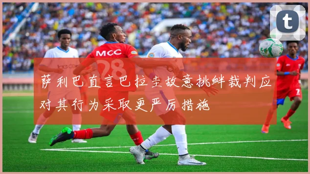萨利巴直言巴拉圭故意挑衅裁判应对其行为采取更严厉措施