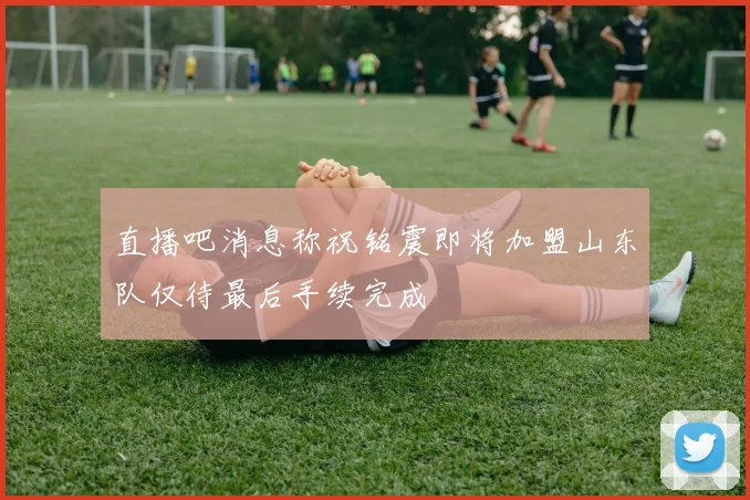直播吧消息称祝铭震即将加盟山东队仅待最后手续完成