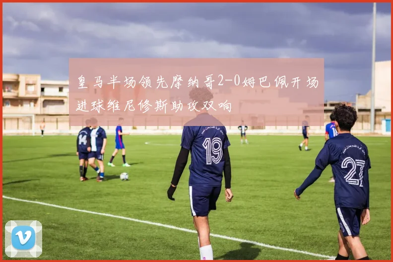 皇马半场领先摩纳哥2-0姆巴佩开场进球维尼修斯助攻双响