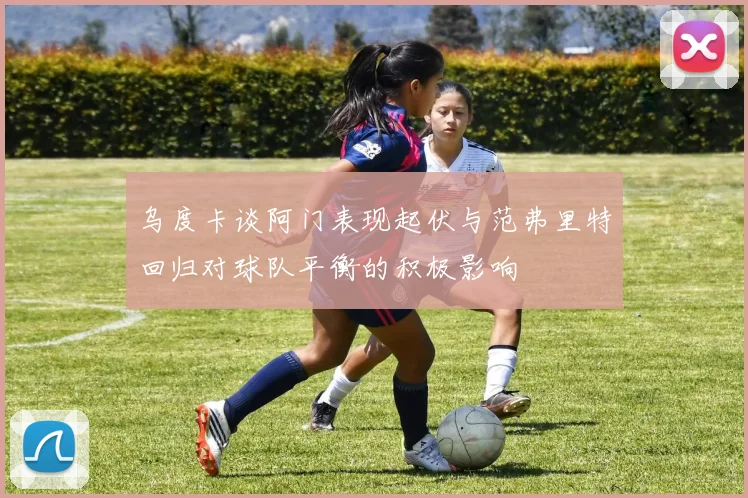 乌度卡谈阿门表现起伏与范弗里特回归对球队平衡的积极影响