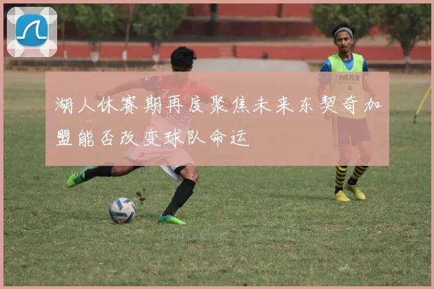 湖人休赛期再度聚焦未来东契奇加盟能否改变球队命运
