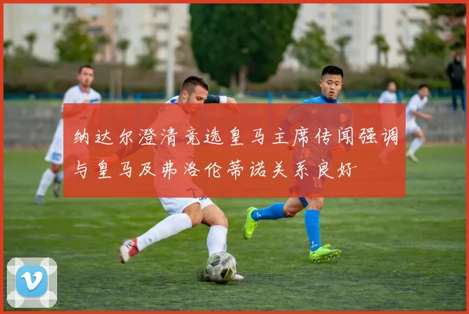 纳达尔澄清竞选皇马主席传闻强调与皇马及弗洛伦蒂诺关系良好