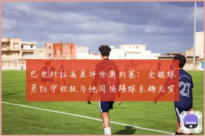 巴尔科拉高度评价奥利塞：全能球员防守积极与他同场踢球乐趣无穷