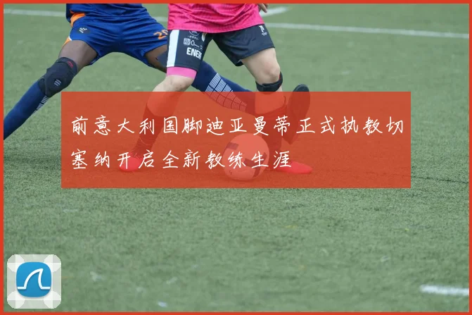 前意大利国脚迪亚曼蒂正式执教切塞纳开启全新教练生涯