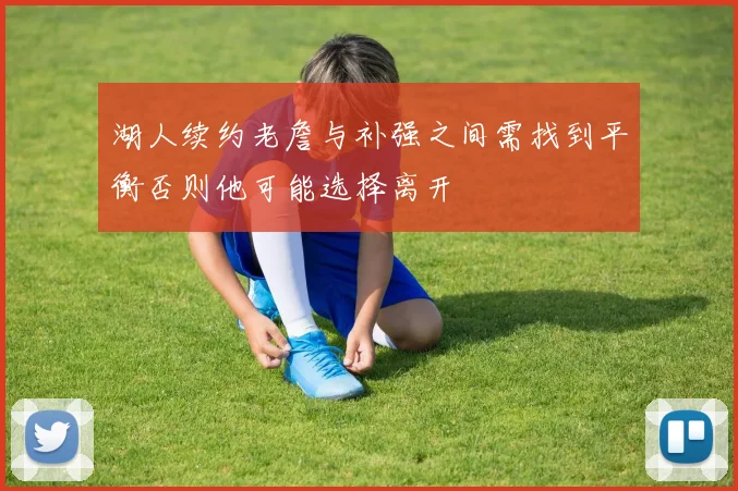 湖人续约老詹与补强之间需找到平衡否则他可能选择离开