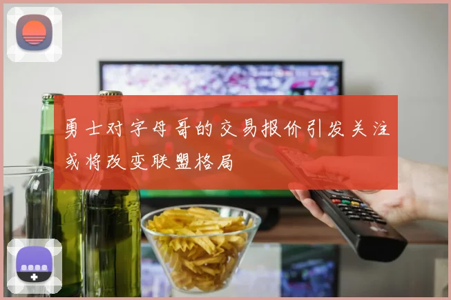 勇士对字母哥的交易报价引发关注或将改变联盟格局