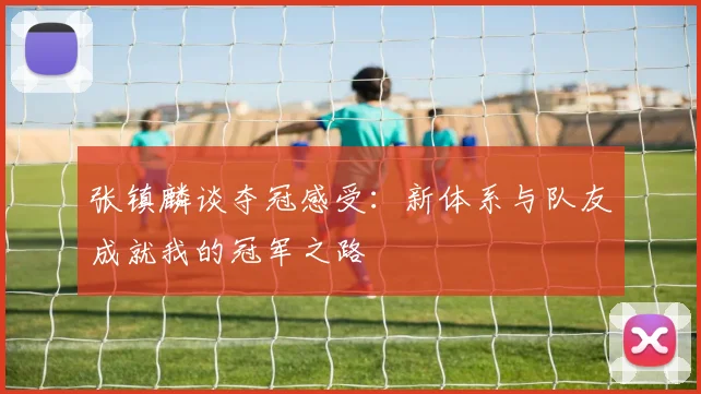 张镇麟谈夺冠感受：新体系与队友成就我的冠军之路