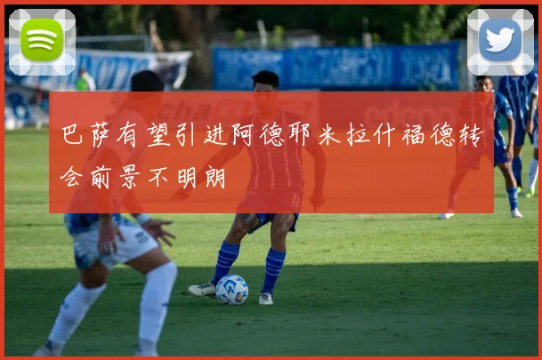 巴萨有望引进阿德耶米拉什福德转会前景不明朗
