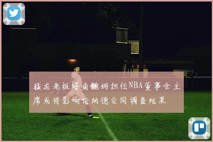 猛龙老板塔南鲍姆担任NBA董事会主席或将影响伦纳德合同调查结果