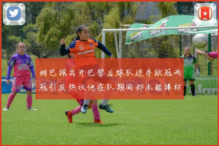 姆巴佩离开巴黎后球队连夺欧冠两冠引发热议他在队期间却未能捧杯