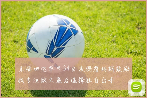 乐福回忆单节34分表现詹姆斯鼓励我专注欧文最后选择独自出手
