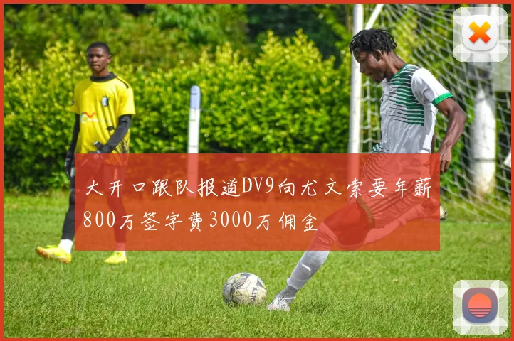 大开口跟队报道DV9向尤文索要年薪800万签字费3000万佣金