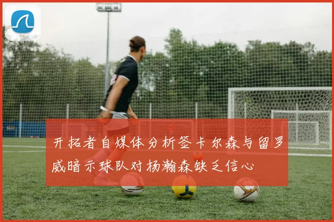 开拓者自媒体分析签卡尔森与留罗威暗示球队对杨瀚森缺乏信心